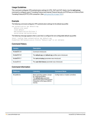 58 | aaa authentication vpn ArubaOS 6.3| Reference Guide
Usage Guidelines
This command configures VPN authentication settings for VPN, RAP and CAP clients.Use the vpdn group
command to configure Layer-2 Tunneling Protocol and Internet Protocol Security (L2TP/IPsec) or a Point-to-Point
Tunneling Protocol (PPTP) VPN connection. (See vpdn group l2tp on page 1634.)
Example
The following command configures VPN authentication settings for the default-rap profile:
aaa authentication vpn default-rap
default-role guest
clone default
max-authentication-failures 0
server-group vpn-server-group
The following message appears when a user tries to configure the non-configurable default-cap profile:
(host) (config) #aaa authentication vpn default-cap
Predefined VPN Authentication Profile "default-cap" is not editable
Command History
Version Description
ArubaOS 3.0 Command introduced.
ArubaOS 5.0 The default-cap and default-rap profiles were introduced.
ArubaOS 6.1 The cert-cn-lookup parameter was introduced.
ArubaOS 6.3 The user-idle-timeout parameter was introduced.
Command Information
Platforms Licensing Command Mode
All platforms Base operating system, except
for noted parameters.
The default-role parameter
requires the Policy Enforcement
Firewall for VPN Users (PEFV)
license.
Config mode on master controllers
 