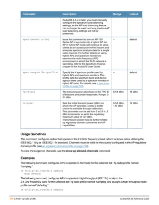 586 | rf dot11g-radio-profile ArubaOS 6.3| Reference Guide
Parameter Description Range Default
ArubaOS 3.4.x or later, you must manually
configure the spectrum load balancing
settings, as the AP load balancing feature
can no longer be used, and any previous AP
load balancing settings will not be
preserved.
spectrum-monitoring Issue this command to turn an AP-130
Series AP in ap-mode into a hybrid AP. An
AP in hybrid AP mode will continue to serve
clients as an access point while it scans and
analyzes spectrum analysis data for a single
radio channel. For further details on using
hybrid APs and spectrum monitors to
examine the radio frequency (RF)
environment in which the Wi-Fi network is
operating, refer to the Spectrum Analysis
chapter of the ArubaOS User Guide.
— default
spectrum-profile <profile> Specify the rf spectrum profile used by
hybrid APs and spectrum monitors. This
profile sets the spectrum band and device
ageout times used by a spectrum monitor or
hybrid AP radio. For details, see rf spectrum-
profile on page 595.
— default
tpc-power The transmit power advertised in the TPC IE
of beacons and probe responses. Range: 0-
51 dBm
0-51 dBm 15 dBm
tx-power Sets the initial transmit power (dBm) on
which the AP operates, unless a better
choice is available through calibration.
This parameter can be set from 0 to 51 in .5
dBm increments, or set to the regulatory
maximum value of 127 dBm.
Transmission power may be further limited
by regulatory domain constraints and AP
capabilities.
0-51 dBm,
127 dBm
14 dBm
Usage Guidelines
This command configures radios that operate in the 2.4 GHz frequency band, which includes radios utilizing the
IEEE 802.11b/g or IEEE 802.11n standard. Channels must be valid for the country configured in the AP regulatory
domain profile (see ap regulatory-domain-profile on page 154).
To view the supported channels, use the show ap allowed-channels command.
Examples
The following command configures APs to operate in AM mode for the selected dot11g-radio-profile named
“sampleg:”
rf dot11g-radio-profile sampleg
mode am-mode
The following command configures APs to operate in high-throughput (802.11n) mode on the
2.4 Ghz frequency band for the selected dot11g-radio profile named “sampleg” and assigns a high-throughout radio
profile named “default-g:”
rf dot11g-radio-profile sampleg
 