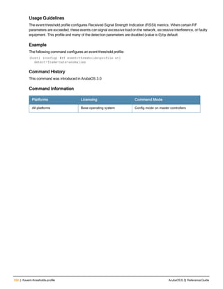 590 | rf event-thresholds-profile ArubaOS 6.3| Reference Guide
Usage Guidelines
The event threshold profile configures Received Signal Strength Indication (RSSI) metrics. When certain RF
parameters are exceeded, these events can signal excessive load on the network, excessive interference, or faulty
equipment. This profile and many of the detection parameters are disabled (value is 0) by default.
Example
The following command configures an event threshold profile:
(host) (config) #rf event-thresholds-profile et1
detect-frame-rate-anomalies
Command History
This command was introduced in ArubaOS 3.0
Command Information
Platforms Licensing Command Mode
All platforms Base operating system Config mode on master controllers
 