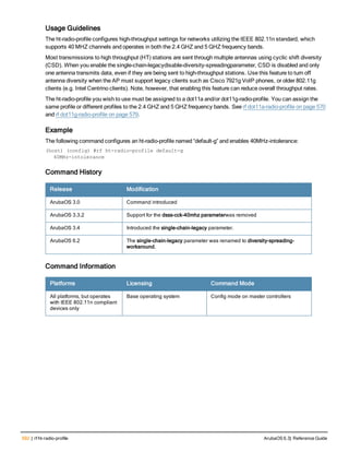 592 | rf ht-radio-profile ArubaOS 6.3| Reference Guide
Usage Guidelines
The ht-radio-profile configures high-throughput settings for networks utilizing the IEEE 802.11n standard, which
supports 40 MHZ channels and operates in both the 2.4 GHZ and 5 GHZ frequency bands.
Most transmissions to high throughput (HT) stations are sent through multiple antennas using cyclic shift diversity
(CSD). When you enable the single-chain-legacydisable-diversity-spreadingparameter, CSD is disabled and only
one antenna transmits data, even if they are being sent to high-throughput stations. Use this feature to turn off
antenna diversity when the AP must support legacy clients such as Cisco 7921g VoIP phones, or older 802.11g
clients (e.g. Intel Centrino clients). Note, however, that enabling this feature can reduce overall throughput rates.
The ht-radio-profile you wish to use must be assigned to a dot11a and/or dot11g-radio-profile. You can assign the
same profile or different profiles to the 2.4 GHZ and 5 GHZ frequency bands. See rf dot11a-radio-profile on page 570
and rf dot11g-radio-profile on page 579.
Example
The following command configures an ht-radio-profile named “default-g” and enables 40MHz-intolerance:
(host) (config) #rf ht-radio-profile default-g
40MHz-intolerance
Command History
Release Modification
ArubaOS 3.0 Command introduced
ArubaOS 3.3.2 Support for the dsss-cck-40mhz parameterwas removed
ArubaOS 3.4 Introduced the single-chain-legacy parameter.
ArubaOS 6.2 The single-chain-legacy parameter was renamed to diversity-spreading-
workaround.
Command Information
Platforms Licensing Command Mode
All platforms, but operates
with IEEE 802.11n compliant
devices only
Base operating system Config mode on master controllers
 