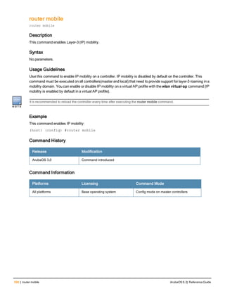 598 | router mobile ArubaOS 6.3| Reference Guide
router mobile
router mobile
Description
This command enables Layer-3 (IP) mobility.
Syntax
No parameters.
Usage Guidelines
Use this command to enable IP mobility on a controller. IP mobility is disabled by default on the controller. This
command must be executed on all controllers(master and local) that need to provide support for layer-3 roaming in a
mobility domain. You can enable or disable IP mobility on a virtual AP profile with the wlan virtual-ap command (IP
mobility is enabled by default in a virtual AP profile).
It is recommended to reload the controller every time after executing the router mobile command.
Example
This command enables IP mobility:
(host) (config) #router mobile
Command History
Release Modification
ArubaOS 3.0 Command introduced
Command Information
Platforms Licensing Command Mode
All platforms Base operating system Config mode on master controllers
 