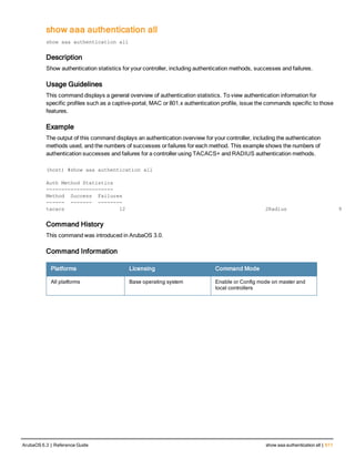 show aaa authentication all
show
show aaa authentication all
Description
Show authentication statistics for your controller, including authentication methods, successes and failures.
Usage Guidelines
This command displays a general overview of authentication statistics. To view authentication information for
specific profiles such as a captive-portal, MAC or 801.x authentication profile, issue the commands specific to those
features.
Example
The output of this command displays an authentication overview for your controller, including the authentication
methods used, and the numbers of successes or failures for each method. This example shows the numbers of
authentication successes and failures for a controller using TACACS+ and RADIUS authentication methods.
(host) #show aaa authentication all
Auth Method Statistics
----------------------
Method Success Failures
------ ------- --------
tacacs 12 2Radius 9
Command History
This command was introduced in ArubaOS 3.0.
Command Information
Platforms Licensing Command Mode
All platforms Base operating system Enable or Config mode on master and
local controllers
ArubaOS 6.3 | Reference Guide show aaa authentication all | 611
 