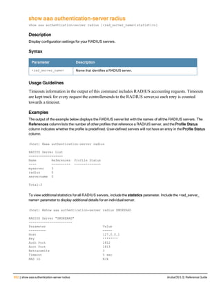 652 | show aaa authentication-server radius ArubaOS 6.3| Reference Guide
show aaa authentication-server radius
show aaa authentication-server radius [<rad_server_name>|statistics]
Description
Display configuration settings for your RADIUS servers.
Syntax
Parameter Description
<rad_server_name> Name that identifies a RADIUS server.
Usage Guidelines
Timeouts information in the output of this command includes RADIUS accounting requests. Timeouts
are kept track for every request the controllersends to the RADIUS server,so each retry is counted
towards a timeout.
Examples
The output of the example below displays the RADIUS server list with the names of all the RADIUS servers. The
References column lists the number of other profiles that reference a RADIUS server, and the Profile Status
column indicates whether the profile is predefined. User-defined servers will not have an entry in the Profile Status
column.
(host) #aaa authentication-server radius
RADIUS Server List
------------------
Name References Profile Status
---- ---------- --------------
myserver 3
radius 0
servername 0
Total:3
To view additional statistics for all RADIUS servers, include the statistics parameter. Include the <rad_server_
name> parameter to display additional details for an individual server.
(host) #show aaa authentication-server radius SMOKERAD
RADIUS Server "SMOKERAD"
-----------------------
Parameter Value
--------- -----
Host 127.0.0.1
Key ********
Auth Port 1812
Acct Port 1813
Retransmits 3
Timeout 5 sec
NAS ID N/A
 