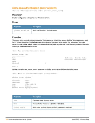 658 | show aaa authentication-server windows ArubaOS 6.3| Reference Guide
show aaa authentication-server windows
show aaa authentication-server windows [<windows_server_name>]
Description
Display configuration settings for your Windows servers.
Syntax
Parameter Description
<windows_server_nam
e>
Name that identifies a Windows server.
Examples
The output of the example below displays the Windows server list with the names of all the Windows servers used
for NTLM authentication. The References column lists the number of other profiles that reference a Windows
server, and the Profile Status column indicates whether the profile is predefined. User-defined profiles will not have
an entry in the Profile Status column.
(host) #aaa authentication-server tacacs
Windows Server List
----------------
Name References Profile Status
---- ---------- --------------
NTLM 1
Windows2 1
Total:2
Include the <windows_server_name> parameter to display additional details for an individual server.
(host) #show aaa authentication-server windows Windows2
Windows Server "windows"
------------------------
Parameter Value
--------- -----
Host 172.21.18.170
Mode Enabled
Windows Domain MyCompanyDomain
Parameter Description
host IP address of the Windows server
Mode Shows whether this server is Enabled or Disabled.
Windows Domain Name of the Windows domain to which this server is assigned.
 