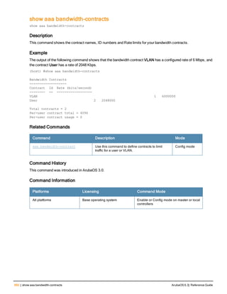 660 | show aaa bandwidth-contracts ArubaOS 6.3| Reference Guide
show aaa bandwidth-contracts
show aaa bandwidth-contracts
Description
This command shows the contract names, ID numbers and Rate limits for your bandwidth contracts.
Example
The output of the following command shows that the bandwidth contract VLAN has a configured rate of 6 Mbps, and
the contract User has a rate of 2048 Kbps.
(host) #show aaa bandwidth-contracts
Bandwidth Contracts
-------------------
Contract Id Rate (bits/second)
-------- -- ------------------
VLAN 1 6000000
User 2 2048000
Total contracts = 2
Per-user contract total = 4096
Per-user contract usage = 0
Related Commands
Command Description Mode
aaa bandwidth-contract Use this command to define contracts to limit
traffic for a user or VLAN.
Config mode
Command History
This command was introduced in ArubaOS 3.0.
Command Information
Platforms Licensing Command Mode
All platforms Base operating system Enable or Config mode on master or local
controllers
 