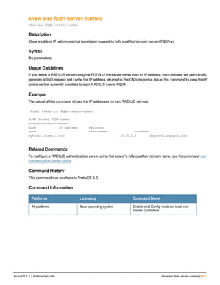 show aaa fqdn-server-names
show aaa fqdn-server-names
Description
Show a table of IP addresses that have been mapped to fully qualified domain names (FQDNs).
Syntax
No parameters.
Usage Guidelines
If you define a RADIUS server using the FQDN of the server rather than its IP address, the controller will periodically
generate a DNS request and cache the IP address returned in the DNS response. Issue this command to view the IP
addreses that currently correlate to each RADIUS server FQDN.
Example
The output of this command shows the IP addresses for two RADIUS servers.
(host) #show aaa fqdn-server-names
Auth Server FQDN names
---------------------
FQDN IP Address Refcount
---- ---------- --------
myhost1.example.com 192.0.2.3 2myhost2.example.com
Related Commands
To configure a RADIUS authentication server using that server’s fully qualified domain name, use the command aaa
authentication-server radius.
Command History
This command was available in ArubaOS 6.0.
Command Information
Platforms Licensing Command Mode
All platforms Base operating system Enable and Config mode on local and
master controllers
ArubaOS 6.3 | Reference Guide show aaa fqdn-server-names | 667
 