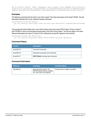 Feb 26 02:56:02 :202536: <DBUG> |dhcpdwrap| |dhcp| Datapath vlan10: REQUEST 00:26:c6:52:6b:7c
reqIP=10.10.10.254 Options 3d:010026c6526b7c 0c:41525542412d46416c73653232 51:0000004152554241
2d46416c736532322e73757279612e636f6d 3c:4d53465420352e30 37:010f03062c2e2f1f21f92b 2b:dc0100
Examples
The following command sets the client’s user role to “guest” if the client associates to the “Guest” ESSID. The rule
description indicates that is was created for special customers.
aaa derivation-rules user derive1
set role condition essid equals Guest set-value guest description createdforspecialcustomer
s
The example rule shown below sets a user role for clients whose host name (DHCP option 12) has a value of
6C6170746F70, which is the hexadecimal equivalent of the ASCII string “laptop”. The first two digits in the Value
field are thehexadecimal value of 12 (which is 0C), followed by the specific signature to be matched
aaa derivation-rules user device-role
set role condition dhcp-option equals 0C6C6170746F70 set-value laptop_role
Command History
Version Description
ArubaOS 3.0 Command introduced.
ArubaOS 6.0 Description parameter was introduced.
ArubaOS 6.1 DHCP-Option rule type was introduced.
Command Information
Platforms Licensing Command Mode
All platforms Base operating system. The
PEFNG license must be installed
for a user role to be assigned.
Config mode on master controllers
ArubaOS 6.3 | Reference Guide aaa derivation-rules | 67
 