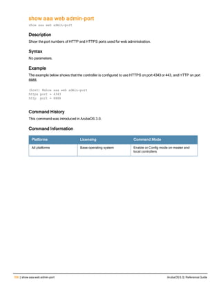 706 | show aaa web admin-port ArubaOS 6.3| Reference Guide
show aaa web admin-port
show aaa web admin-port
Description
Show the port numbers of HTTP and HTTPS ports used for web administration.
Syntax
No parameters.
Example
The example below shows that the controller is configured to use HTTPS on port 4343 or 443, and HTTP on port
8888.
(host) #show aaa web admin-port
https port = 4343
http port = 8888
Command History
This command was introduced in ArubaOS 3.0.
Command Information
Platforms Licensing Command Mode
All platforms Base operating system Enable or Config mode on master and
local controllers
 