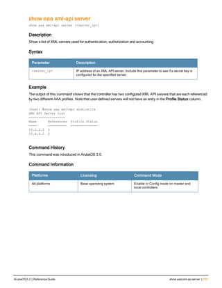 show aaa xml-api server
show aaa xml-api server [<server_ip>]
Description
Show a list of XML servers used for authentication, authorization and accounting.
Syntax
Parameter Description
<server_ip> IP address of an XML API server. Include this parameter to see if a secret key is
configured for the specified server.
Example
The output of this command shows that the controller has two configured XML API servers that are each referenced
by two different AAA profiles. Note that user-defined servers will not have an entry in the Profile Status column.
(host) #show aaa xml-api statistics
XML API Server List
-------------------
Name References Profile Status
---- ---------- --------------
10.1.2.3 2
10.4.3.2 2
Command History
This command was introduced in ArubaOS 3.0.
Command Information
Platforms Licensing Command Mode
All platforms Base operating system Enable or Config mode on master and
local controllers
ArubaOS 6.3 | Reference Guide show aaa xml-apiserver | 707
 