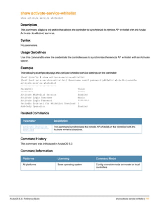 show activate-service-whitelist
show activate-service whitelist
Description
This command displays the profile that allows the controller to synchronize its remote AP whitelist with the Aruba
Activate cloud-based services.
Syntax
No parameters.
Usage Guidelines
Use this command to view the credentials the controlleruses to synchronize the remote AP whitelist with an Activate
server.
Example
The following example displays the Activate whitelist service settings on the controller:
(host)(config)# show activate-service-whitelist
(host)(activate-service-whitelist) #username user2 password pA$$w0rd whitelist-enable
activate-service-whitelist
--------------------------
Parameter Value
--------- -----
Activate Whitelist Service Enabled
Activate Login Username Marin
Activate Login Password ********
Periodic Interval for WhiteList Download 1
Add-Only Operation Enabled
Related Commands
Parameter Description
activate whitelist
download
This command synchronizes the remote AP whitelist on the controller with the
Activate whitelist database.
Command History
This command was introduced in ArubaOS 6.3
Command Information
Platforms Licensing Command Mode
All platforms Base operating system Config or enable mode on master or local
controllers
ArubaOS 6.3 | Reference Guide show activate-service-whitelist | 717
 