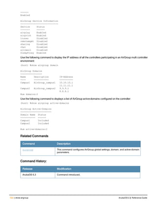 722 | show airgroup ArubaOS 6.3| Reference Guide
------
Enabled
AirGroup Service Information
----------------------------
Service Status
------- ------
airplay Enabled
airprint Enabled
itunes Disabled
remotemgmt Disabled
sharing Disabled
chat Disabled
allowall Disabled
SleepProxy Enabled
Use the following command to display the IP address of all the controllers participating in an AirGroup multi controller
environment:
(host) #show airgroup domain
AirGroup Domains
----------------
Name Description IP-Address
---- ----------- ----------
Campus1 AirGroup_campus1 10.10.10.1
11.11.11.1
Campus2 AirGroup_campus2 9.9.9.1
8.8.8.1
Num domains:2
Use the following command to displays a list of AirGroup active-domains configured on the controller:
(host) #show airgroup active-domains
AirGroup Active-Domains
-----------------------
Domain Name Status
----------- ------
Campus1 Included
Campus2 Included
Num active-domains:2
Related Commands
Command Description
airgroup This command configures AirGroup global settings, domain, and active-domain
parameters.
Command History:
Release Modification
ArubaOS 6.3 Command introduced.
 