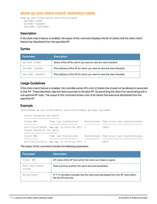 744 | show ap arm client-match restriction-table ArubaOS 6.3| Reference Guide
show ap arm client-match restriction-table
show ap arm client-match restriction-table
ap-name <name>
ip-addr <ipaddr>
ip6-addr <ip6-addr>
Description
If the client match feature is enabled, the output of this command displays the list of clients that the client match
feature has blacklisted from the specified AP.
Syntax
Parameter Description
ap-name <name> Name of the AP for which you want to view the client blacklist.
ip-addr <ipaddr> IPv4 address of the AP for which you want to view the client blacklist.
ip6-addr <ipaddr> IPv6 address of the AP for which you want to view the client blacklist.
Usage Guidelines
If the client match feature is enabled, the controller sends APs a list of clients that should not be allowed to associate
to that AP. These blacklists help the client associate to the best AP, by preventing the client from associating with a
sub-optional AP radio. The output of this command shows a list of all clients that were ever blacklisted from the
specified AP.
Example
(host)#show ap arm client-match restriction-table ap-name <ap-name>
Client Blacklist for Wifi0
--------------------------
Client MAC Time last blacklisted Blacklisted Time since last blacklist(sec)
---------- --------------------- ----------- ------------------------------
24:77:03:32:88:ec Wed Apr 10 03:51:00 2013 0 18603
Client Blacklist for Wifi1
--------------------------
Client MAC Time last blacklisted Blacklisted Time since last blacklist(sec)
---------- --------------------- ----------- ------------------------------
24:77:03:32:7b:cc Wed Apr 10 03:47:16 2013 0 18827
The output of this command includes the following parameters:
Parameter Description
Client MAC AP name of the AP from which the client can detect a signal.
Time last black-
listed
Date and time at which the client was last blacklisted
Blacklisted A "1" in this field indicates that the client was blacklisted from the AP radio within
the last 20 seconds
 