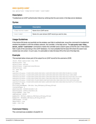 aaa query-user
aaa query-user <ldap-server-name> <user-name>
Description
Troubleshoot an LDAP authentication failure by verifying that the user exists in the ldap server database.
Syntax
Parameter Description
<ldap-server-name> Name of an LDAP server.
<user-name> Name of a user whose LDAP record you want to view.
Usage Guidelines
If the Admin-DN binds successfully but the wireless user fails to authenticate, issue this command to troubleshoot
whether the problem is with the wireless network, the controller, or the ldap server. The aaa query-user <ldap_
server_name> <username> command to makes the controller send a search query to find the user. If that search
fails in spite of the user being in the LDAP database, it is most probable that the base DN where the search was
started was not correct. In such case, it is advisable to make the base DN at the root of the ldap tree.
Example
The example below shows part of the output for an LDAP record for the username JDOE.
(host) #aaa query-user eng JDOE
objectClass: top
objectClass: person
objectClass: organizationalPerson
objectClass: user
cn: John Doe
sn: Doe
userCertificate: 02020052240202004|240003002001002002012H011333K
userCertificate: 02020052240202004|240003002001002002012]350346F
userCertificate: 02020052240202004|240003002001002002012023001017240
userCertificate: 02020052240202004|240003002001002002012031224/030
userCertificate: 0202005~0202004f240003002001002002012031223246022
userCertificate: 02020052240202004|240003002001002002012037177374305
givenName: JDE
distinguishedName: CN=John Doe,CN=Users,DC=eng,DC=net
instanceType: 4
whenCreated: 20060516232817.0Z
whenChanged: 20081216223053.0Z
displayName: John Doe
uSNCreated: 24599
memberOf: CN=Cert_Admins,CN=Users,DC=eng,DC=net
memberOf: CN=ATAC,CN=Users,DC=eng,DC=net
uSNChanged: 377560
department: eng
name: John Doe
...
Command History
This command was available in ArubaOS 3.0.
ArubaOS 6.3 | Reference Guide aaa query-user | 83
 