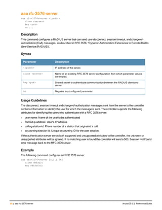 86 | aaa rfc-3576-server ArubaOS 6.3| Reference Guide
aaa rfc-3576-server
aaa rfc-3576-server <ipaddr>
clone <server>
key <psk>
no ...
Description
This command configures a RADIUS server that can send user disconnect, session timeout, and change-of-
authorization (CoA) messages, as described in RFC 3576, “Dynamic Authorization Extensions to Remote Dial In
User Service (RADIUS)”.
Syntax
Parameter Description
<ipaddr> IP address of the server.
clone <server> Name of an existing RFC 3576 server configuration from which parameter values
are copied.
key <psk> Shared secret to authenticate communication between the RADIUS client and
server.
no Negates any configured parameter.
Usage Guidelines
The disconnect, session timeout and change-of-authorization messages sent from the server to the controller
contains information to identify the user for which the message is sent. The controller supports the following
attributes for identifying the users who authenticate with a RFC 3576 server:
l user-name: Name of the user to be authenticated
l framed-ip-address: User’s IP address
l calling-station-id: Phone number of a station that originated a call
l accounting-session-id: Unique accounting ID for the user session.
If the authentication server sends both supported and unsupported attributes to the controller, the unknown or
unsupported attributes will be ignored. If no matching user is found the controller will send a 503: Session Not Found
error message back to the RFC 3576 server.
Example
The following command configures an RFC 3576 server:
aaa rfc-3576-server 10.1.1.245
clone default
key P@$$w0rD;
 