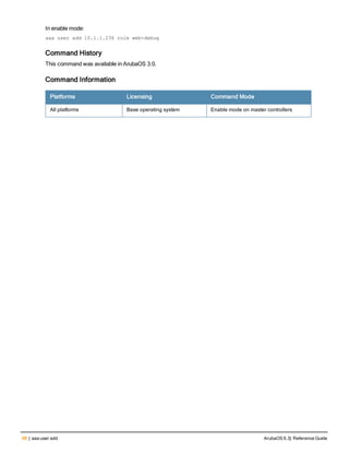 98 | aaa user add ArubaOS 6.3| Reference Guide
In enable mode:
aaa user add 10.1.1.236 role web-debug
Command History
This command was available in ArubaOS 3.0.
Command Information
Platforms Licensing Command Mode
All platforms Base operating system Enable mode on master controllers
 