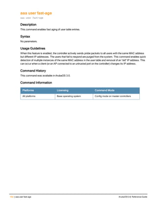 102 | aaa user fast-age ArubaOS 6.4| Reference Guide
aaa user fast-age
aaa user fast-age
Description
This command enables fast aging of user table entries.
Syntax
No parameters.
Usage Guidelines
When this feature is enabled, the controller actively sends probe packets to all users with the same MAC address
but different IP addresses. The users that fail to respond are purged from the system. This command enables quick
detection of multiple instances of the same MAC address in the user table and removal of an “old” IP address. This
can occur when a client (or an AP connected to an untrusted port on the controller) changes its IP address.
Command History
This command was available in ArubaOS 3.0.
Command Information
Platforms Licensing Command Mode
All platforms Base operating system Config mode on master controllers
 