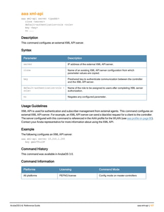aaa xml-api
aaa xml-api server <ipaddr>
clone <server>
default-authentication-role <role>
key <key>
no ...
Description
This command configures an external XML API server.
Syntax
Parameter Description
server IP address of the external XML API server.
clone Name of an existing XML API server configuration from which
parameter values are copied.
key Preshared key to authenticate communication between the controller
and the XML API server.
default-authentication-role <
role>
Name of the role to be assigned to users after completing XML server
authorization.
no Negates any configured parameter.
Usage Guidelines
XML API is used for authentication and subscriber management from external agents. This command configures an
external XML API server. For example, an XML API server can send a blacklist request for a client to the controller.
The server configured with this command is referenced in the AAA profile for the WLAN (see aaa profile on page 80).
Contact your Aruba representative for more information about using the XML API.
Example
The following configures an XML API server:
aaa xml-api server 10.210.1.245
key qwerTYuiOP
Command History
This command was available in ArubaOS 3.0.
Command Information
Platforms Licensing Command Mode
All platforms PEFNG license Config mode on master controllers
ArubaOS 6.4| Reference Guide aaa xml-api | 107
 