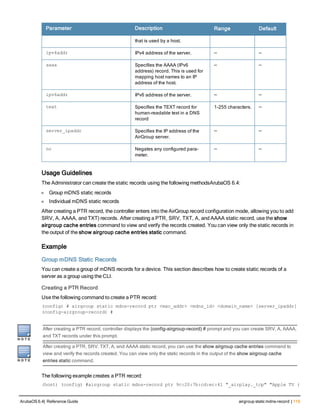 Parameter Description Range Default
that is used by a host.
ipv4addr IPv4 address of the server. — —
aaaa Specifies the AAAA (IPv6
address) record. This is used for
mapping host names to an IP
address of the host.
— —
ipv6addr IPv6 address of the server. — —
text Specifies the TEXT record for
human-readable text in a DNS
record
1-255 characters. —
server_ipaddr Specifies the IP address of the
AirGroup server.
— —
no Negates any configured para-
meter.
— —
Usage Guidelines
The Administrator can create the static records using the following methodsArubaOS 6.4:
l Group mDNS static records
l Individual mDNS static records
After creating a PTR record, the controller enters into the AirGroup record configuration mode, allowing you to add
SRV, A, AAAA, and TXT) records. After creating a PTR, SRV, TXT, A, and AAAA static record, use the show
airgroup cache entries command to view and verify the records created. You can view only the static records in
the output of the show airgroup cache entries static command.
Example
Group mDNS Static Records
You can create a group of mDNS records for a device. This section describes how to create static records of a
server as a group using the CLI.
Creating a PTR Record
Use the following command to create a PTR record:
(config) # airgroup static mdns-record ptr <mac_addr> <mdns_id> <domain_name> [server_ipaddr]
(config-airgroup-record) #
After creating a PTR record, controller displays the (config-airgroup-record) # prompt and you can create SRV, A, AAAA,
and TXT records under this prompt.
After creating a PTR, SRV, TXT, A, and AAAA static record, you can use the show airgroup cache entries command to
view and verify the records created. You can view only the static records in the output of the show airgroup cache
entries static command.
The following example creates a PTR record:
(host) (config) #airgroup static mdns-record ptr 9c:20:7b:cd:ec:41 "_airplay._tcp" "Apple TV (
ArubaOS 6.4| Reference Guide airgroup static mdns-record | 119
 