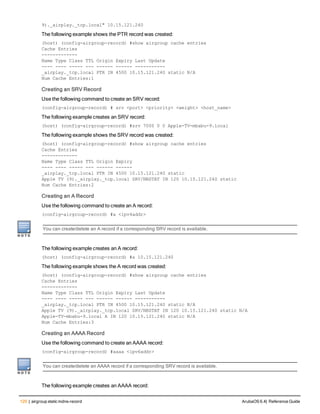 120 | airgroup static mdns-record ArubaOS 6.4| Reference Guide
9)._airplay._tcp.local" 10.15.121.240
The following example shows the PTR record was created:
(host) (config-airgroup-record) #show airgroup cache entries
Cache Entries
-------------
Name Type Class TTL Origin Expiry Last Update
---- ---- ----- --- ------ ------ -----------
_airplay._tcp.local PTR IN 4500 10.15.121.240 static N/A
Num Cache Entries:1
Creating an SRV Record
Use the following command to create an SRV record:
(config-airgroup-record) # srv <port> <priority> <weight> <host_name>
The following example creates an SRV record:
(host) (config-airgroup-record) #srv 7000 0 0 Apple-TV-mbabu-9.local
The following example shows the SRV record was created:
(host) (config-airgroup-record) #show airgroup cache entries
Cache Entries
-------------
Name Type Class TTL Origin Expiry
---- ---- ----- --- ------ ------
_airplay._tcp.local PTR IN 4500 10.15.121.240 static
Apple TV (9)._airplay._tcp.local SRV/NBSTAT IN 120 10.15.121.240 static
Num Cache Entries:2
Creating an A Record
Use the following command to create an A record:
(config-airgroup-record) #a <ipv4addr>
You can create/delete an A record if a corresponding SRV record is available.
The following example creates an A record:
(host) (config-airgroup-record) #a 10.15.121.240
The following example shows the A record was created:
(host) (config-airgroup-record) #show airgroup cache entries
Cache Entries
-------------
Name Type Class TTL Origin Expiry Last Update
---- ---- ----- --- ------ ------ -----------
_airplay._tcp.local PTR IN 4500 10.15.121.240 static N/A
Apple TV (9)._airplay._tcp.local SRV/NBSTAT IN 120 10.15.121.240 static N/A
Apple-TV-mbabu-9.local A IN 120 10.15.121.240 static N/A
Num Cache Entries:3
Creating an AAAA Record
Use the following command to create an AAAA record:
(config-airgroup-record) #aaaa <ipv6addr>
You can create/delete an AAAA record if a corresponding SRV record is available.
The following example creates an AAAA record:
 
