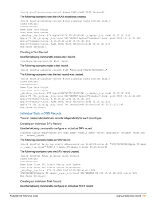 (host) (config-airgroup-record) #aaaa fe80::9e20:7bff:fecd:ec41
The following example shows the AAAA record was created:
(host) (config-airgroup-record) #show airgroup cache entries static
Cache Entries
-------------
Name Type Data Origin
---- ---- ---- ------
_airplay._tcp.local PTR Apple032TV0320409041._airplay._tcp.local 10.15.121.240
Apple TV (9)._airplay._tcp.local SRV/NBSTAT Apple-TV-mbabu-9.local port:7000 10.15.121.240
Apple-TV-mbabu-9.local A 10.15.121.240 10.15.121.240
Apple-TV-mbabu-9.local AAAA fe80::9e20:7bff:fecd:ec41 10.15.121.240
Num Cache Entries:4
Creating a Text Record
Use the following command to create a text record:
(config-airgroup-record) #txt <text>
The following example creates a text record:
(host) (config-airgroup-record) #txt "deviceid=9C:20:7B:CD:EC:41"
The following example shows the text record was created:
(host) (config-airgroup-record) #show airgroup cache entries static
Cache Entries
-------------
Name Type Data Origin
---- ---- ---- ------
_airplay._tcp.local PTR Apple032TV0320409041._airplay._tcp.local 10.15.121.240
Apple TV (9)._airplay._tcp.local SRV/NBSTAT Apple-TV-mbabu-9.local port:7000 10.15.121.240
Apple-TV-mbabu-9.local A 10.15.121.240 10.15.121.240
Apple-TV-mbabu-9.local AAAA fe80::9e20:7bff:fecd:ec41 10.15.121.240
Apple TV (9)._airplay._tcp.local TXT deviceid=9C:20:7B:CD:EC:41 10.15.121.240
Num Cache Entries:5
Individual Static mDNS Records
You can create individual static records independently for each record type.
Creating an Individual SRV Record
Use the following command to configure an individual SRV record:
airgroup static mdns-record srv <mac_addr> <domain_name> <port> <priority> <weight> <host_nam
e> [ server_ipaddr]
The following example creates an SRV record:
(host) (config) #airgroup static mdns-record srv 9c:20:7b:cd:ec:41 "9C207BCDEC41@Apple TV mbab
u._raop._tcp.local" 5000 0 0 Apple-TV-mbabu-4.local 10.15.121.240
The following example shows the SRV record created:
(host) (config) #show airgroup cache entries
Cache Entries
-------------
Name Type Class TTL Origin Expiry Last Update
---- ---- ----- --- ------ ------ -----------
_airplay._tcp.local PTR IN 4500 10.15.121.240 static N/A
9C207BCDEC41@Apple TV mbabu._raop._tcp.local SRV/NBSTAT IN 120 10.15.121.240 static N/A
Num Cache Entries:2
Creating an Individual Text Record
Use the following command to configure an individual TEXT record:
ArubaOS 6.4| Reference Guide airgroup static mdns-record | 121
 