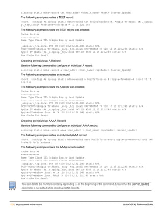 122 | airgroup static mdns-record ArubaOS 6.4| Reference Guide
airgroup static mdns-record txt <mac_addr> <domain_name> <text> [server_ipaddr]
The following example creates a TEXT record:
(host) (config) #airgroup static mdns-record txt 9c:20:7b:cd:ec:41 "Apple TV mbabu (4)._airpla
y._tcp.local" "features=0x5a7ffff7" 10.15.121.240
The following example shows the TEXT record was created:
Cache Entries
-------------
Name Type Class TTL Origin Expiry Last Update
---- ---- ----- --- ------ ------ -----------
_airplay._tcp.local PTR IN 4500 10.15.121.240 static N/A
9C207BCDEC41@Apple TV mbabu._raop._tcp.local SRV/NBSTAT IN 120 10.15.121.240 static N/A
Apple TV mbabu (4)._airplay._tcp.local TXT IN 4500 10.15.121.240 static N/A
Num Cache Entries:3
Creating an Individual A Record
Use the following command to configure an individual A record:
airgroup static mdns-record a <mac_addr> <host_name> <ipv4addr> [server_ipaddr]
The following example creates an A record:
(host) (config) #airgroup static mdns-record a 9c:20:7b:cd:ec:41 Apple-TV-mbabu-4.local 10.15.
121.240
The following example shows the A record was created:
Cache Entries
-------------
Name Type Class TTL Origin Expiry Last Update
---- ---- ----- --- ------ ------ -----------
_airplay._tcp.local PTR IN 4500 10.15.121.240 static N/A
9C207BCDEC41@Apple TV mbabu._raop._tcp.local SRV/NBSTAT IN 120 10.15.121.240 static N/A
Apple TV mbabu (4)._airplay._tcp.local TXT IN 4500 10.15.121.240 static N/A
Apple-TV-mbabu-4.local A IN 120 10.15.121.240 static N/A
Num Cache Entries:4
Creating an Individual AAAA Record
Use the following command to configure an individual AAAA record:
airgroup static mdns-record aaaa <mac_addr> < host_name> <ipv6addr> [server_ipaddr]
The following example creates an individual AAAA record:
(host) (config) #airgroup static mdns-record aaaa 9c:20:7b:cd:ec:41 Apple-TV-mbabu-4.local fe8
0::9e20:7bff:fecd:ec41
The following example shows the AAAA record created:
Cache Entries
-------------
Name Type Class TTL Origin Expiry Last Update
---- ---- ----- --- ------ ------ -----------
_airplay._tcp.local PTR IN 4500 10.15.121.240 static N/A
9C207BCDEC41@Apple TV mbabu._raop._tcp.local SRV/NBSTAT IN 120 10.15.121.240 static N/A
Apple TV mbabu (4)._airplay._tcp.local TXT IN 4500 10.15.121.240 static N/A
Apple-TV-mbabu-4.local A IN 120 10.15.121.240 static N/A
Apple-TV-mbabu-4.local AAAA IN 120 10.15.121.240 static N/A
Num Cache Entries:5
You can delete the mDNS records by appending no at the beginning of the command. Ensure that the [server_ipaddr]
parameter is not added while deleting mDNS records.
 