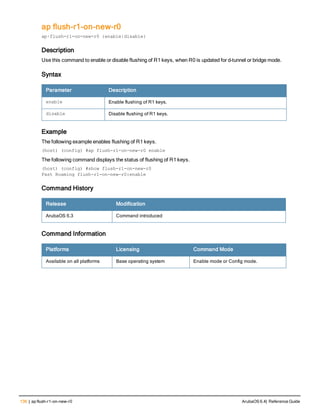 136 | ap ​flush-​r1-​on-​new-​r0 ArubaOS 6.4| Reference Guide
ap ​flush-​r1-​on-​new-​r0
ap·​flush-​r1-​on-​new-​r0 {enable|disable}
Description
Use this command to enable or disable flushing of R1 keys, when R0 is updated for d-tunnel or bridge mode.
Syntax
Parameter Description
enable Enable flushing of R1 keys.
disable Disable flushing of R1 keys.
Example
The following example enables flushing of R1 keys.
(host) (config) #ap flush-r1-on-new-r0 enable
The following command displays the status of flushing of R1 keys.
(host) (config) #show flush-r1-on-new-r0
Fast Roaming flush-r1-on-new-r0:enable
Command History
Release Modification
ArubaOS 6.3 Command introduced
Command Information
Platforms Licensing Command Mode
Available on all platforms Base operating system Enable mode or Config mode.
 