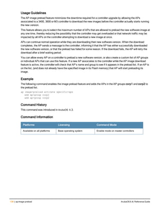 138 | ap image-preload ArubaOS 6.4| Reference Guide
Usage Guidelines
The AP image preload feature minimizes the downtime required for a controller upgrade by allowing the APs
associated to a 3400, 3600 or M3 controller to download the new images before the controller actually starts running
the new version.
This feature allows you to select the maximum number of APs that are allowed to preload the new software image at
any one time, thereby reducing the possibility that the controller may get overloaded or that network traffic may be
impacted by all APs on the controller attempting to download a new image at once.
APs can continue normal operation while they are downloading their new software version. When the download
completes, the AP sends a message to the controller, informing it that the AP has either successfully downloaded
the new software version, or that the preload has failed for some reason. If the download fails, the AP will retry the
download after a brief waiting period.
You can allow every AP on a controller to preload a new software version, or also create a custom list of AP groups
or individual APs that can use this feature. If a new AP associates to the controller while the AP image download
feature is active, the controller will check that AP’s name and group to see if it appears in the preload list. If an AP is
on the list, (and does not already have the specified image in its Flash memory) that AP will start preloading its
image.
Example
The following command enables the image preload feature and adds the APs in the AP groups corp1 and corp2 to
the preload list.
ap image-preload activate specific-aps
add ap-group corp1
add ap-group corp2
Command History
This command was introduced in ArubaOS 6.3.
Command Information
Platforms Licensing Command Mode
Available on all platforms Base operating system Enable mode on master controllers
 
