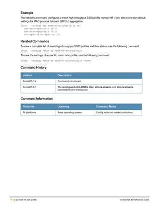 150 | ap mesh-ht-ssid-profile ArubaOS 6.4| Reference Guide
Example
The following command configures a mesh high-throughput SSID profile named “HT1” and sets some non-default
settings for MAC protocol data unit (MPDU) aggregation:
(host) (config) #ap mesh-ht-ssid-profile HT1
max-rx-a-mpdu-size 32767
max-tx-a-mpdu-size 32767
min-mpdu-start-spacing .25
Related Commands
To view a complete list of mesh high-throughput SSID profiles and their status, use the following command:
(host) (config) #show ap mesh-ht-ssid-profile
To view the settings of a specific mesh radio profile, use the following command:
(host) (config) #show ap mesh-ht-ssid-profile <name>
Command History
Version Description
ArubaOS 3.4 Command introduced
ArubaOS 6.1 The short-guard-intvl-20Mhz, ldpc, stbc-rx-streams and stbc-rx-streams
parameters were introduced.
Command Information
Platforms Licensing Command Mode
All platforms Base operating system Config mode on master controllers
 