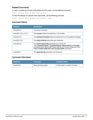 Related Commands
To view a complete list of mesh radio profiles and their status, use the following command:
(host) (config) #show ap mesh-radio-profile
To view the settings of a specific mesh radio profile, use the following command:
(host) (config) #show ap mesh-radio-profile <name>
Command History
Release Modification
ArubaOS 3.2 Command introduced.
ArubaOS 3.2.0.x, 3.3.1.x The tx-power default increased from 14 to 30 dBm.
ArubaOS 3.3 The heartbeat-threshold default increased from 5 to 10 heartbeat messages.
ArubaOS 3.3.2 The mesh-mcast-opt parameter was introduced.
ArubaOS 3.4 The mesh-ht-ssid-profile parameter was introduced
The 11a-portal-channel, 11g-portal-channel, beacon-period and tx-power
parameters were deprecated. These settings can now be configured via the
rf dot11a-radio-profile and rf dot11g-radio-profile commands.
ArubaOS 6.1 The eapol-rate-opt parameter was introduced.
Command Information
Platforms Licensing Command Mode
All platforms Base operating system Config mode on master controllers
ArubaOS 6.4| Reference Guide ap mesh-radio-profile | 155
 