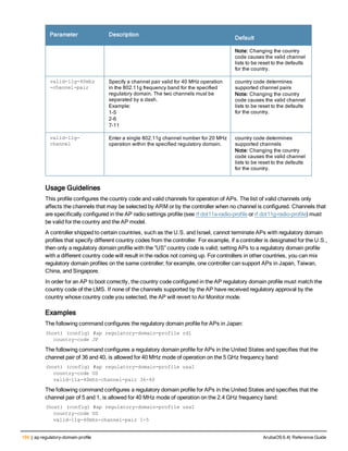 166 | ap regulatory-domain-profile ArubaOS 6.4| Reference Guide
Parameter Description
Default
Note: Changing the country
code causes the valid channel
lists to be reset to the defaults
for the country.
valid-11g-40mhz
-channel-pair
Specify a channel pair valid for 40 MHz operation
in the 802.11g frequency band for the specified
regulatory domain. The two channels must be
separated by a dash.
Example:
1-5
2-6
7-11
country code determines
supported channel pairs
Note: Changing the country
code causes the valid channel
lists to be reset to the defaults
for the country.
valid-11g-
channel
Enter a single 802.11g channel number for 20 MHz
operation within the specified regulatory domain.
country code determines
supported channels
Note: Changing the country
code causes the valid channel
lists to be reset to the defaults
for the country.
Usage Guidelines
This profile configures the country code and valid channels for operation of APs. The list of valid channels only
affects the channels that may be selected by ARM or by the controller when no channel is configured. Channels that
are specifically configured in the AP radio settings profile (see rf dot11a-radio-profile or rf dot11g-radio-profile) must
be valid for the country and the AP model.
A controller shipped to certain countries, such as the U.S. and Israel, cannot terminate APs with regulatory domain
profiles that specify different country codes from the controller. For example, if a controller is designated for the U.S.,
then only a regulatory domain profile with the “US” country code is valid; setting APs to a regulatory domain profile
with a different country code will result in the radios not coming up. For controllers in other countries, you can mix
regulatory domain profiles on the same controller; for example, one controller can support APs in Japan, Taiwan,
China, and Singapore.
In order for an AP to boot correctly, the country code configured in the AP regulatory domain profile must match the
country code of the LMS. If none of the channels supported by the AP have received regulatory approval by the
country whose country code you selected, the AP will revert to Air Monitor mode.
Examples
The following command configures the regulatory domain profile for APs in Japan:
(host) (config) #ap regulatory-domain-profile rd1
country-code JP
The following command configures a regulatory domain profile for APs in the United States and specifies that the
channel pair of 36 and 40, is allowed for 40 MHz mode of operation on the 5 GHz frequency band:
(host) (config) #ap regulatory-domain-profile usa1
country-code US
valid-11a-40mhz-channel-pair 36-40
The following command configures a regulatory domain profile for APs in the United States and specifies that the
channel pair of 5 and 1, is allowed for 40 MHz mode of operation on the 2.4 GHz frequency band:
(host) (config) #ap regulatory-domain-profile usa1
country-code US
valid-11g-40mhz-channel-pair 1-5
 