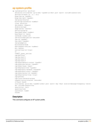 ap system-profile
ap system-profile <profile>
aeroscout-rtls-server ip-or-dns <ipaddr-or-dns> port <port> include-unassoc-sta
am-scan-rf-band [a | g | all]
bkup-lms-ip <ipaddr>
bkup-lms-ipv6 <ipaddr>
lms-ping-interval
bootstrap-threshold <number>
clone <profile>
dns-domain <domain>
double-encrypt
dump-server <server>
gre-striping-ip
heartbeat-dscp <number>
heartbeat-in <secs>
led-mode normal|off
lms-hold-down-period <seconds>
lms-ip <ipaddr>
lms-ipv6 <ipaddr>
lms-preemption
maintenance-mode
max-request-retries <number>
mtu <bytes>
native-vlan-id <vlan>
no ...
number_ipsec_retries
rap-bw-total
rap-bw-resv-1
rap-bw-resv-2
rap-bw-resv-3
rap-dhcp-default-router <ipaddr>
rap-dhcp-dns-server <ipaddr>
rap-dhcp-lease <days>
rap-dhcp-pool-end <ipaddr>
rap-dhcp-pool-netmask <netmask>
rap-dhcp-pool-start <ipaddr>
rap-dhcp-server-id <ipaddr>
rap-dhcp-server-vlan <vlan>
rap-gre-mtu
rap-local-network-access
request-retry-interval <seconds>
rf-band <band>
rtls-server ip-or-dns <ipaddr-ordns> port <port> key <key> station-message-frequency <secon
ds> include-unassoc-sta
session-acl <acl>
spanning-tree
syscontact <name>
telnet
Description
This command configures an AP system profile.
ArubaOS 6.4| Reference Guide ap system-profile | 173
 