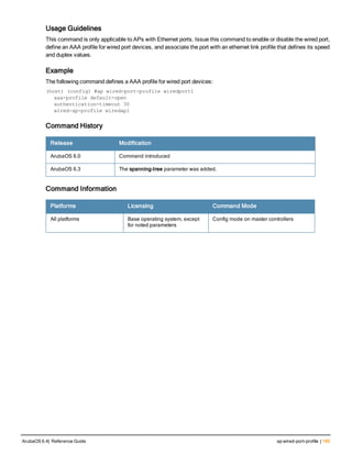 Usage Guidelines
This command is only applicable to APs with Ethernet ports. Issue this command to enable or disable the wired port,
define an AAA profile for wired port devices, and associate the port with an ethernet link profile that defines its speed
and duplex values.
Example
The following command defines a AAA profile for wired port devices:
(host) (config) #ap wired-port-profile wiredport1
aaa-profile default-open
authentication-timeout 30
wired-ap-profile wiredap1
Command History
Release Modification
ArubaOS 6.0 Command introduced
ArubaOS 6.3 The spanning-tree parameter was added.
Command Information
Platforms Licensing Command Mode
All platforms Base operating system, except
for noted parameters
Config mode on master controllers
ArubaOS 6.4| Reference Guide ap wired-port-profile | 185
 