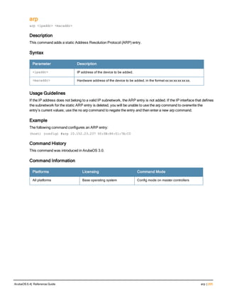 arp
arp <ipaddr> <macaddr>
Description
This command adds a static Address Resolution Protocol (ARP) entry.
Syntax
Parameter Description
<ipaddr> IP address of the device to be added.
<macaddr> Hardware address of the device to be added, in the format xx:xx:xx:xx:xx:xx.
Usage Guidelines
If the IP address does not belong to a valid IP subnetwork, the ARP entry is not added. If the IP interface that defines
the subnetwork for the static ARP entry is deleted, you will be unable to use the arp command to overwrite the
entry’s current values; use the no arp command to negate the entry and then enter a new arp command.
Example
The following command configures an ARP entry:
(host) (config) #arp 10.152.23.237 00:0B:86:01:7A:C0
Command History
This command was introduced in ArubaOS 3.0.
Command Information
Platforms Licensing Command Mode
All platforms Base operating system Config mode on master controllers
ArubaOS 6.4| Reference Guide arp | 205
 