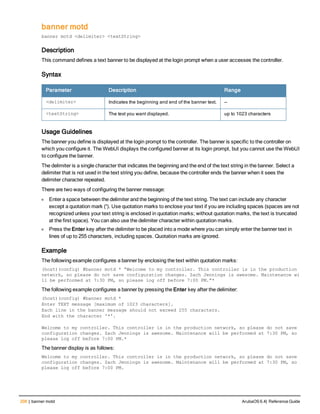 208 | banner motd ArubaOS 6.4| Reference Guide
banner motd
banner motd <delimiter> <textString>
Description
This command defines a text banner to be displayed at the login prompt when a user accesses the controller.
Syntax
Parameter Description Range
<delimiter> Indicates the beginning and end of the banner text. —
<textString> The text you want displayed. up to 1023 characters
Usage Guidelines
The banner you define is displayed at the login prompt to the controller. The banner is specific to the controller on
which you configure it. The WebUI displays the configured banner at its login prompt, but you cannot use the WebUI
to configure the banner.
The delimiter is a single character that indicates the beginning and the end of the text string in the banner. Select a
delimiter that is not used in the text string you define, because the controller ends the banner when it sees the
delimiter character repeated.
There are two ways of configuring the banner message:
l Enter a space between the delimiter and the beginning of the text string. The text can include any character
except a quotation mark (“). Use quotation marks to enclose your text if you are including spaces (spaces are not
recognized unless your text string is enclosed in quotation marks; without quotation marks, the text is truncated
at the first space). You can also use the delimiter character within quotation marks.
l Press the Enter key after the delimiter to be placed into a mode where you can simply enter the banner text in
lines of up to 255 characters, including spaces. Quotation marks are ignored.
Example
The following example configures a banner by enclosing the text within quotation marks:
(host)(config) #banner motd * “Welcome to my controller. This controller is in the production
network, so please do not save configuration changes. Zach Jennings is awesome. Maintenance wi
ll be performed at 7:30 PM, so please log off before 7:00 PM.”*
The following example configures a banner by pressing the Enter key after the delimiter:
(host)(config) #banner motd *
Enter TEXT message [maximum of 1023 characters].
Each line in the banner message should not exceed 255 characters.
End with the character '*'.
Welcome to my controller. This controller is in the production network, so please do not save
configuration changes. Zach Jennings is awesome. Maintenance will be performed at 7:30 PM, so
please log off before 7:00 PM.*
The banner display is as follows:
Welcome to my controller. This controller is in the production network, so please do not save
configuration changes. Zach Jennings is awesome. Maintenance will be performed at 7:30 PM, so
please log off before 7:00 PM.
 