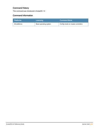 Command History
This command was introduced in ArubaOS 1.0
Command Information
Platforms Licensing Command Mode
All platforms Base operating system Config mode on master controllers
ArubaOS 6.4| Reference Guide banner motd | 209
 