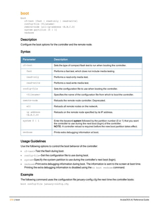 210 | boot ArubaOS 6.4| Reference Guide
boot
boot
cf-test [fast | read-only | read-write]
config-file <filename>
remote-node [all|ip-address <A.B.C.D]
system partition [0 | 1]
verbose
Description
Configure the boot options for the controller and the remote node.
Syntax
Parameter Description
cf-test Sets the type of compact flash test to run when booting the controller.
fast Performs a fast test, which does not include media testing.
read-only Performs a read-only media test.
read-write Performs a read-write media test.
config-file Sets the configuration file to use when booting the controller.
<filename> Specifies the name of the configuration file from which to boot the controller.
remote-node Reloads the remote node controller. Deprecated.
all Reloads all remote nodes on the network.
ip address
<A.B.C.D>
Reloads on the remote node specified by its IP address.
system 0 | 1 Enter the keyword system followed by the partition number (0 or 1) that you want
the controller to use during the next boot (login) of the controller.
NOTE: A controller reload is required before the new boot partition takes effect.
verbose Prints extra debugging information at boot.
Usage Guidelines
Use the following options to control the boot behavior of the controller:
l cf-test—Test the flash during boot.
l config-file—Set the configuration file to use during boot.
l system—Specify the system partition to use during the controller’s next boot (login).
l verbose—Print extra debugging information during boot. The information is sent to the screen at boot time.
Printing the extra debugging information is disabled using the no boot verbose command.
Example
The following command uses the configuration file january-config.cfg the next time the controller boots:
boot config-file january-config.cfg
 