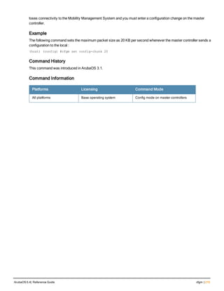 loses connectivity to the Mobility Management System and you must enter a configuration change on the master
controller.
Example
The following command sets the maximum packet size as 20 KB per second whenever the master controller sends a
configuration to the local :
(host) (config) #cfgm set config-chunk 20
Command History
This command was introduced in ArubaOS 3.1.
Command Information
Platforms Licensing Command Mode
All platforms Base operating system Config mode on master controllers
ArubaOS 6.4| Reference Guide cfgm | 215
 