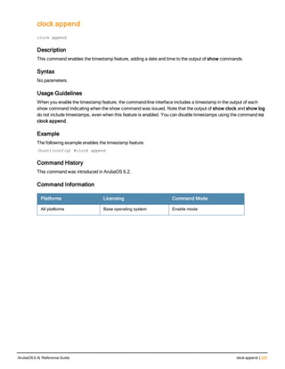 clock append
clock
clock append
Description
This command enables the timestamp feature, adding a date and time to the output of show commands.
Syntax
No parameters.
Usage Guidelines
When you enable the timestamp feature, the command-line interface includes a timestamp in the output of each
show command indicating when the show command was issued. Note that the output of show clock and show log
do not include timestamps, even when this feature is enabled. You can disable timestamps using the command no
clock append.
Example
The following example enables the timestamp feature.
(host)(config) #clock append
Command History
This command was introduced in ArubaOS 6.2.
Command Information
Platforms Licensing Command Mode
All platforms Base operating system Enable mode
ArubaOS 6.4| Reference Guide clock append | 223
 