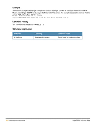 226 | clock summer-time recurring ArubaOS 6.4| Reference Guide
Example
The following example sets daylight savings time to occur starting at 2:00 AM on Sunday in the second week of
March, and ending at 2:00 AM on Sunday in the first week of November. The example also sets the name of the time
zone to PST with an offset of UTC - 8 hours.
clock summer-time PST recurring 2 Sun Mar 2:00 first Sun Nov 3:00 -8
Command History
This command was introduced in ArubaOS 1.0
Command Information
Platforms Licensing Command Mode
All platforms Base operating system Config mode on master controllers
 
