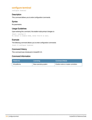 236 | configure terminal ArubaOS 6.4| Reference Guide
configure terminal
configure terminal
Description
This command allows you to enter configuration commands.
Syntax
No parameters.
Usage Guidelines
Upon entering this command, the enable mode prompt changes to:
(host) (config) #
To return to enable mode, enter Ctrl-Z or exit.
Example
The following command allows you to enter configuration commands:
(host) # configure terminal
Command History
This command was introduced in ArubaOS 3.0.
Command Information
Platforms Licensing Command Mode
All platforms Base operating system Enable mode on master controllers
 