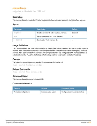 controller-ip
controller-ip [loopback|vlan <VLAN ID>]
no ...
Description
This command sets the controller IP to the loopback interface address or a specific VLAN interface address.
Syntax
Parameter Description Default
loopback Sets the controller IP to the loopback interface. disabled
vlan Set the controller IP to a VLAN interface. —
VLAN ID Specifies the VLAN interface ID. —
Usage Guidelines
This command allows you to set the controller IP to the loopback interface address or a specific VLAN interface
address. If the controller IP command is not configured then the controller IP defaults to the loopback interface
address. If the loopback interface address is not configured then the first configured VLAN interface address is
selected. Generally, VLAN 1 is the factory default setting and thus becomes the controller IP address.
Example
The following command sets the controller IP address to VLAN interface 6.
(host) (config) #controller-ip vlan 6
Related Commands
(host) (config) #show controller-ip
Command History
This command was introduced in ArubaOS 3.4
Command Information
Platform License Command Mode
Available on all platforms Base operating system Config mode on master controllers
ArubaOS 6.4| Reference Guide controller-ip | 239
 