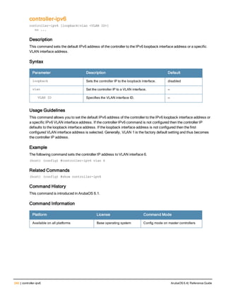 240 | controller-ipv6 ArubaOS 6.4| Reference Guide
controller-ipv6
controller-ipv6 [loopback|vlan <VLAN ID>]
no ...
Description
This command sets the default IPv6 address of the controller to the IPv6 loopback interface address or a specific
VLAN interface address.
Syntax
Parameter Description Default
loopback Sets the controller IP to the loopback interface. disabled
vlan Set the controller IP to a VLAN interface. —
VLAN ID Specifies the VLAN interface ID. —
Usage Guidelines
This command allows you to set the default IPv6 address of the controller to the IPv6 loopback interface address or
a specific IPv6 VLAN interface address. If the controller IPv6 command is not configured then the controller IP
defaults to the loopback interface address. If the loopback interface address is not configured then the first
configured VLAN interface address is selected. Generally, VLAN 1 is the factory default setting and thus becomes
the controller IP address.
Example
The following command sets the controller IP address to VLAN interface 6.
(host) (config) #controller-ipv6 vlan 6
Related Commands
(host) (config) #show controller-ipv6
Command History
This command is introduced in ArubaOS 6.1.
Command Information
Platform License Command Mode
Available on all platforms Base operating system Config mode on master controllers
 
