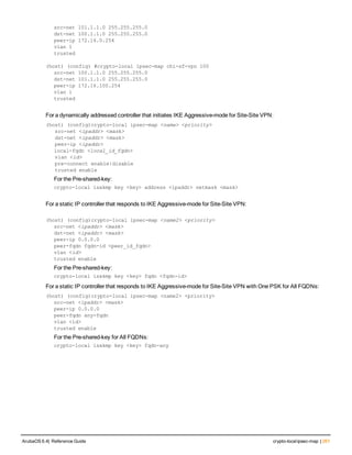 src-net 101.1.1.0 255.255.255.0
dst-net 100.1.1.0 255.255.255.0
peer-ip 172.16.0.254
vlan 1
trusted
(host) (config) #crypto-local ipsec-map chi-sf-vpn 100
src-net 100.1.1.0 255.255.255.0
dst-net 101.1.1.0 255.255.255.0
peer-ip 172.16.100.254
vlan 1
trusted
For a dynamically addressed controller that initiates IKE Aggressive-mode for Site-Site VPN:
(host) (config)crypto-local ipsec-map <name> <priority>
   src-net <ipaddr> <mask>
   dst-net <ipaddr> <mask>
   peer-ip <ipaddr>
local-fqdn <local_id_fqdn>
   vlan <id>
   pre-connect enable|disable
   trusted enable
For the Pre-shared-key:
crypto-local isakmp key <key> address <ipaddr> netmask <mask>
For a static IP controller that responds to IKE Aggressive-mode for Site-Site VPN:
(host) (config)crypto-local ipsec-map <name2> <priority>
src-net <ipaddr> <mask>
dst-net <ipaddr> <mask>
peer-ip 0.0.0.0
peer-fqdn fqdn-id <peer_id_fqdn>
vlan <id>
trusted enable
For the Pre-shared-key:
crypto-local isakmp key <key> fqdn <fqdn-id>
For a static IP controller that responds to IKE Aggressive-mode for Site-Site VPN with One PSK for All FQDNs:
(host) (config)crypto-local ipsec-map <name2> <priority>
src-net <ipaddr> <mask>
peer-ip 0.0.0.0
peer-fqdn any-fqdn
vlan <id>
trusted enable
For the Pre-shared-key for All FQDNs:
crypto-local isakmp key <key> fqdn-any
ArubaOS 6.4| Reference Guide crypto-localipsec-map | 261
 