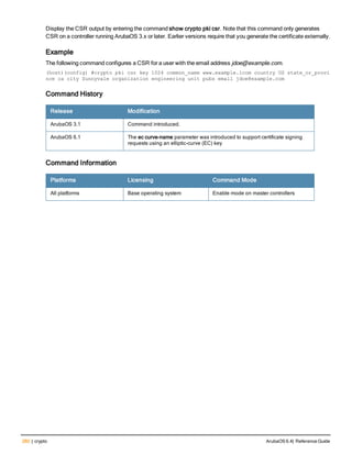 280 | crypto ArubaOS 6.4| Reference Guide
Display the CSR output by entering the command show crypto pki csr. Note that this command only generates
CSR on a controller running ArubaOS 3.x or later. Earlier versions require that you generate the certificate externally.
Example
The following command configures a CSR for a user with the email address jdoe@example.com.
(host)(config) #crypto pki csr key 1024 common_name www.example.lcom country US state_or_provi
nce ca city Sunnyvale organization engineering unit pubs email jdoe@example.com
Command History
Release Modification
ArubaOS 3.1 Command introduced.
ArubaOS 6.1 The ec curve-name parameter was introduced to support certificate signing
requests using an elliptic-curve (EC) key
Command Information
Platforms Licensing Command Mode
All platforms Base operating system Enable mode on master controllers
 