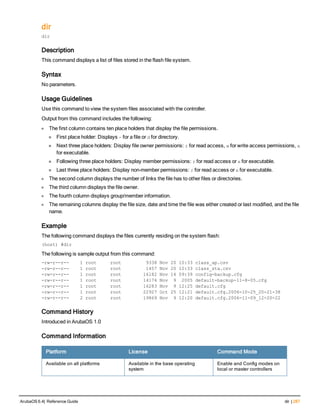 dir
dir
Description
This command displays a list of files stored in the flash file system.
Syntax
No parameters.
Usage Guidelines
Use this command to view the system files associated with the controller.
Output from this command includes the following:
l The first column contains ten place holders that display the file permissions.
n First place holder: Displays - for a file or d for directory.
n Next three place holders: Display file owner permissions: r for read access, w for write access permissions, x
for executable.
n Following three place holders: Display member permissions: r for read access or x for executable.
n Last three place holders: Display non-member permissions: r for read access or x for executable.
l The second column displays the number of links the file has to other files or directories.
l The third column displays the file owner.
l The fourth column displays group/member information.
l The remaining columns display the file size, date and time the file was either created or last modified, and the file
name.
Example
The following command displays the files currently residing on the system flash:
(host) #dir
The following is sample output from this command:
-rw-r--r-- 1 root root 9338 Nov 20 10:33 class_ap.csv
-rw-r--r-- 1 root root 1457 Nov 20 10:33 class_sta.csv
-rw-r--r-- 1 root root 16182 Nov 14 09:39 config-backup.cfg
-rw-r--r-- 1 root root 14174 Nov 9 2005 default-backup-11-8-05.cfg
-rw-r--r-- 1 root root 16283 Nov 9 12:25 default.cfg
-rw-r--r-- 1 root root 22927 Oct 25 12:21 default.cfg.2006-10-25_20-21-38
-rw-r--r-- 2 root root 19869 Nov 9 12:20 default.cfg.2006-11-09_12-20-22
Command History
Introduced in ArubaOS 1.0
Command Information
Platform License Command Mode
Available on all platforms Available in the base operating
system
Enable and Config modes on
local or master controllers
ArubaOS 6.4| Reference Guide dir | 287
 