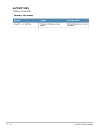 290 | dpi ArubaOS 6.4| Reference Guide
Command History
Introduced in ArubaOS 6.4
Command Information
Platform License Command Mode
Available on all platforms Available in the base operating
system
Config mode on local or master
controllers
 