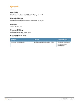 292 | eject usb ArubaOS 6.4| Reference Guide
eject usb
eject usb:
Description
Use this command to eject a USB device from your controller.
Usage Guidelines
Use this command to safely remove an external USB device,
Example
(host) #eject usb:
Command History
Command introduced in ArubaOS 6.2
Command Information
Platform License Command Mode
Available on all platforms Available in the base operating system User mode on master or
local controllers in
enable mode.
 