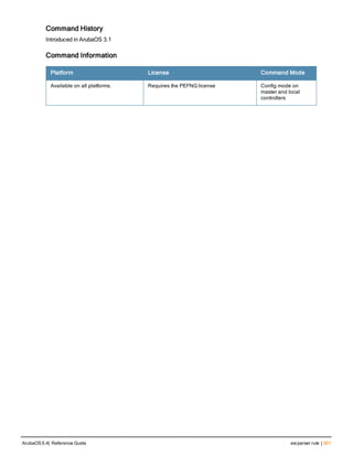 Command History
Introduced in ArubaOS 3.1
Command Information
Platform License Command Mode
Available on all platforms. Requires the PEFNG license Config mode on
master and local
controllers
ArubaOS 6.4| Reference Guide esiparser rule | 301
 