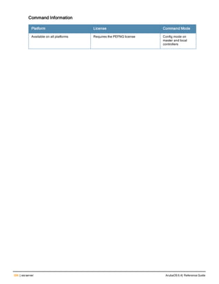 306 | esiserver ArubaOS 6.4| Reference Guide
Command Information
Platform License Command Mode
Available on all platforms Requires the PEFNG license Config mode on
master and local
controllers
 