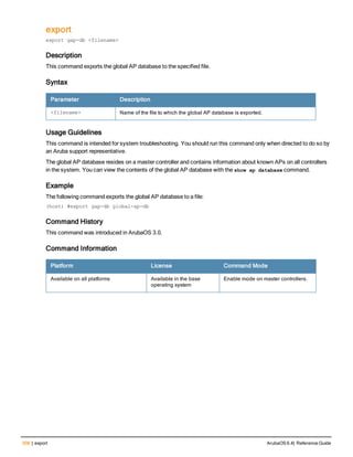 308 | export ArubaOS 6.4| Reference Guide
export
export gap-db <filename>
Description
This command exports the global AP database to the specified file.
Syntax
Parameter Description
<filename> Name of the file to which the global AP database is exported.
Usage Guidelines
This command is intended for system troubleshooting. You should run this command only when directed to do so by
an Aruba support representative.
The global AP database resides on a master controller and contains information about known APs on all controllers
in the system. You can view the contents of the global AP database with the show ap database command.
Example
The following command exports the global AP database to a file:
(host) #export gap-db global-ap-db
Command History
This command was introduced in ArubaOS 3.0.
Command Information
Platform License Command Mode
Available on all platforms Available in the base
operating system
Enable mode on master controllers.
 